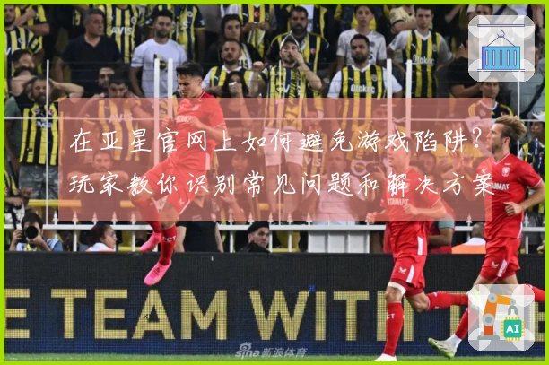 在亚星官网上如何避免游戏陷阱？玩家教你识别常见问题和解决方案