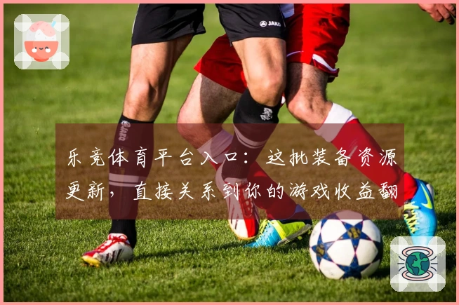 乐竞体育平台入口：这批装备资源更新，直接关系到你的游戏收益翻倍！