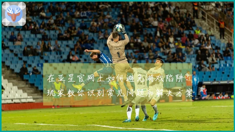 在亚星官网上如何避免游戏陷阱？玩家教你识别常见问题和解决方案