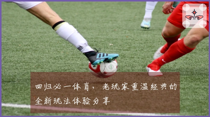 回归必一体育，老玩家重温经典的全新玩法体验分享