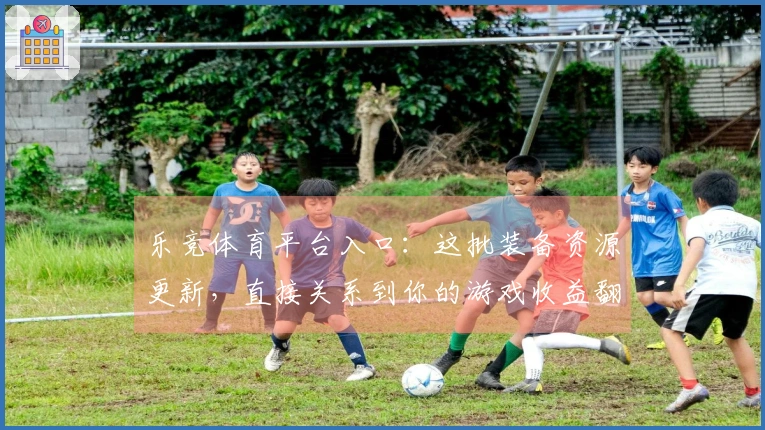 乐竞体育平台入口：这批装备资源更新，直接关系到你的游戏收益翻倍！