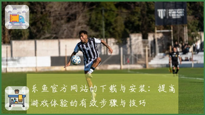 乐鱼官方网站的下载与安装：提高游戏体验的有效步骤与技巧