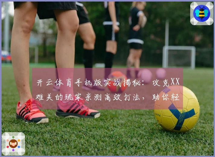 开云体育手机版实战揭秘：攻克XX难关的玩家亲测高效打法，助你轻松登顶