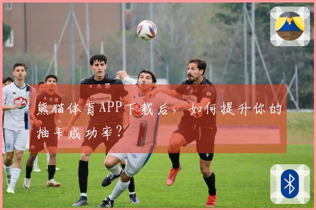 熊猫体育APP下载后，如何提升你的抽卡成功率？